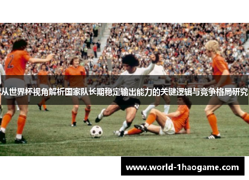 从世界杯视角解析国家队长期稳定输出能力的关键逻辑与竞争格局研究