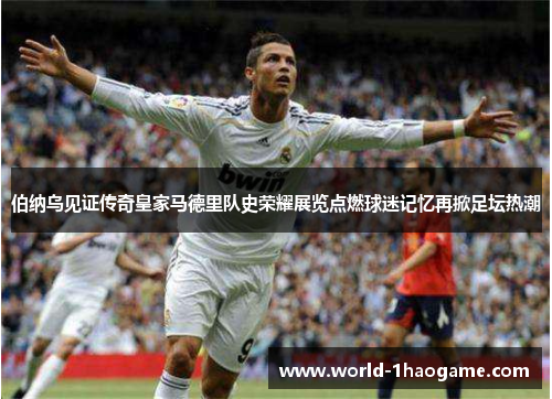 伯纳乌见证传奇皇家马德里队史荣耀展览点燃球迷记忆再掀足坛热潮 伯纳乌见证传奇皇家马德里队史荣耀展览点燃球迷记忆再掀足坛热潮