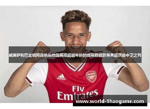 威廉萨利巴坐镇阿森纳后防线展现超越年龄的成熟稳健跻身英超顶级中卫之列