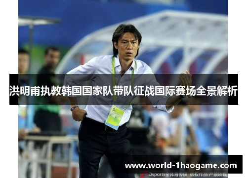 洪明甫执教韩国国家队带队征战国际赛场全景解析
