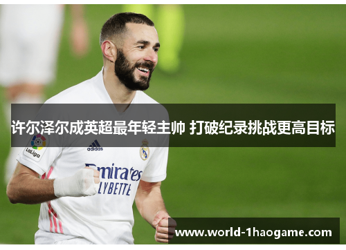 许尔泽尔成英超最年轻主帅 打破纪录挑战更高目标