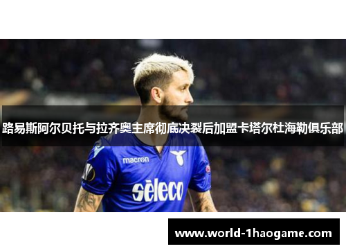 路易斯阿尔贝托与拉齐奥主席彻底决裂后加盟卡塔尔杜海勒俱乐部